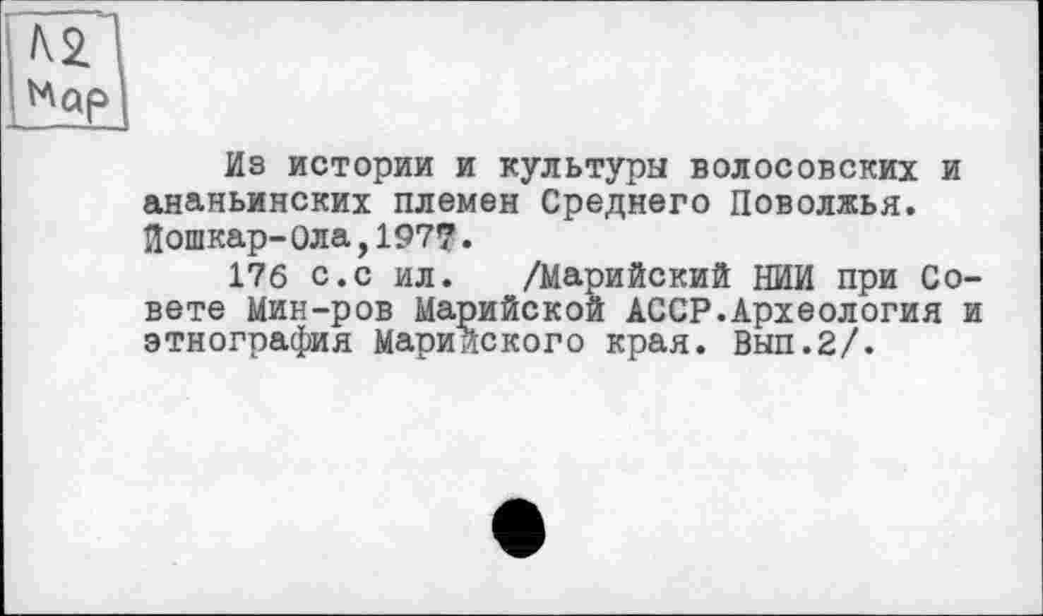 ﻿Из истории и культуры волосовских и ананьинских племен Среднего Поволжья. Лошкар-Ола,1977.
176 с.с ил. /Марийский НИИ при Совете Мин-ров Марийской АССР.Археология и этнография Марийского края. Вып.2/.